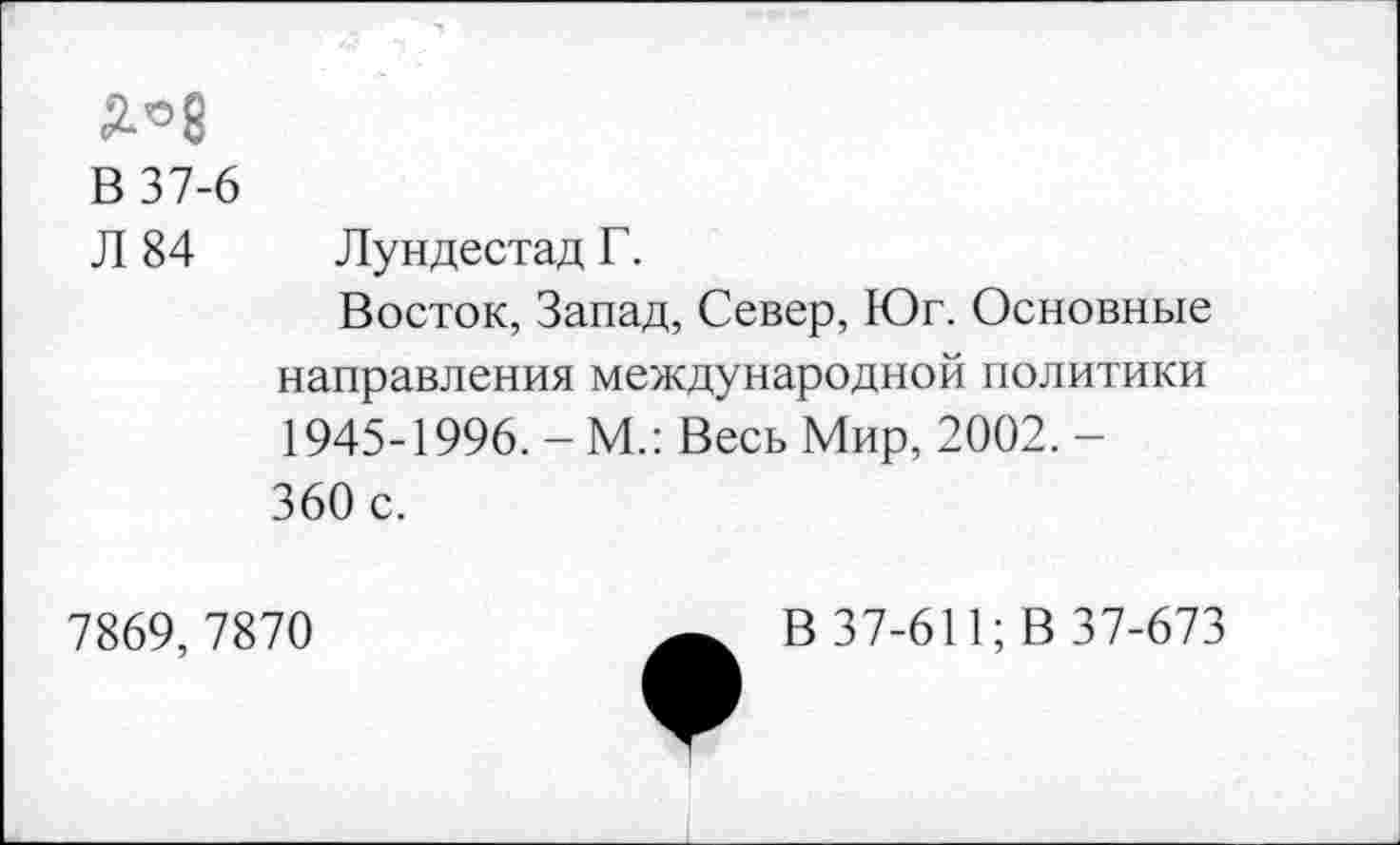 ﻿В 37-6
Л 84 Лундестад Г.
Восток, Запад, Север, Юг. Основные направления международной политики 1945-1996. - М.: Весь Мир, 2002. -360 с.
7869,7870
В 37-611; В 37-673